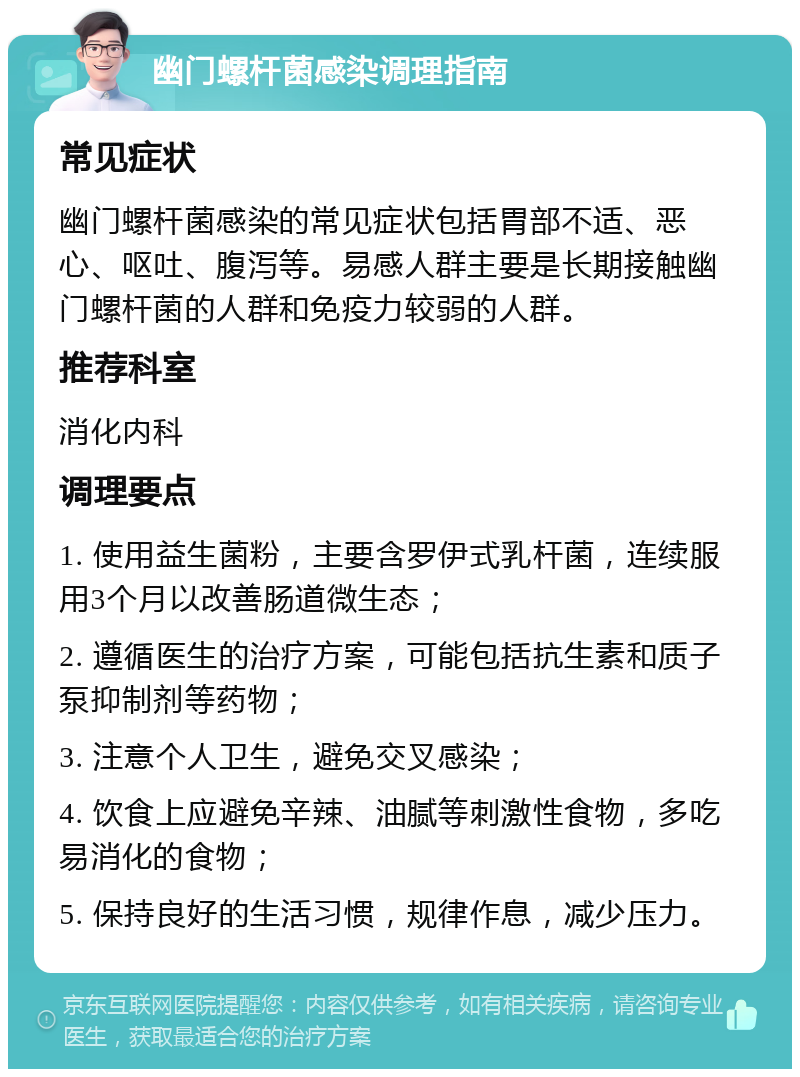 幽门螺杆菌感染调理指南 常见症状 幽门螺杆菌感染的常见症状包括胃部不适、恶心、呕吐、腹泻等。易感人群主要是长期接触幽门螺杆菌的人群和免疫力较弱的人群。 推荐科室 消化内科 调理要点 1. 使用益生菌粉，主要含罗伊式乳杆菌，连续服用3个月以改善肠道微生态； 2. 遵循医生的治疗方案，可能包括抗生素和质子泵抑制剂等药物； 3. 注意个人卫生，避免交叉感染； 4. 饮食上应避免辛辣、油腻等刺激性食物，多吃易消化的食物； 5. 保持良好的生活习惯，规律作息，减少压力。