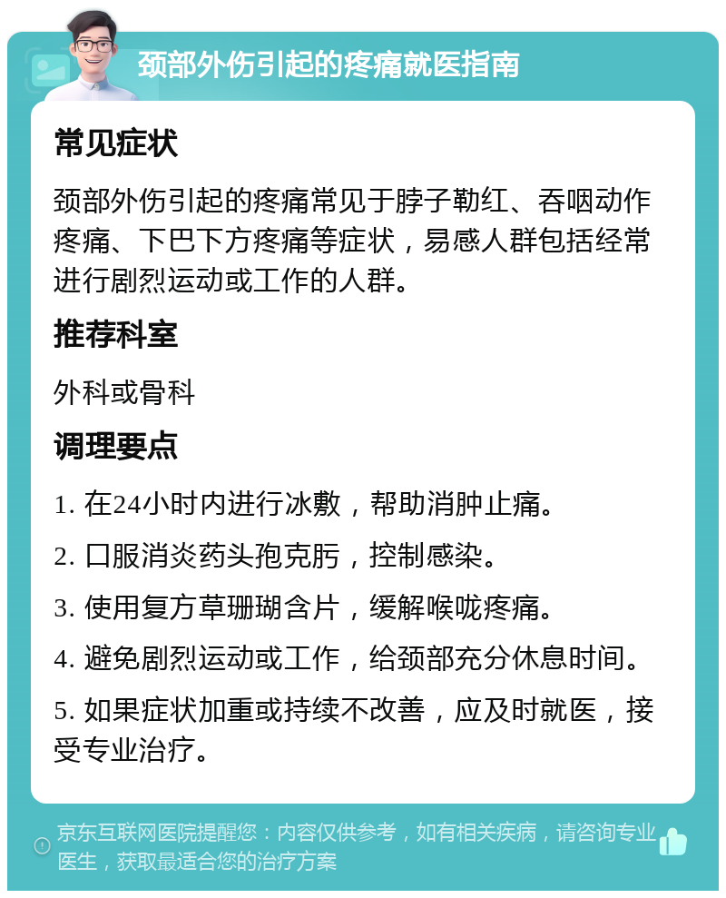 颈部外伤引起的疼痛就医指南 常见症状 颈部外伤引起的疼痛常见于脖子勒红、吞咽动作疼痛、下巴下方疼痛等症状，易感人群包括经常进行剧烈运动或工作的人群。 推荐科室 外科或骨科 调理要点 1. 在24小时内进行冰敷，帮助消肿止痛。 2. 口服消炎药头孢克肟，控制感染。 3. 使用复方草珊瑚含片，缓解喉咙疼痛。 4. 避免剧烈运动或工作，给颈部充分休息时间。 5. 如果症状加重或持续不改善，应及时就医，接受专业治疗。