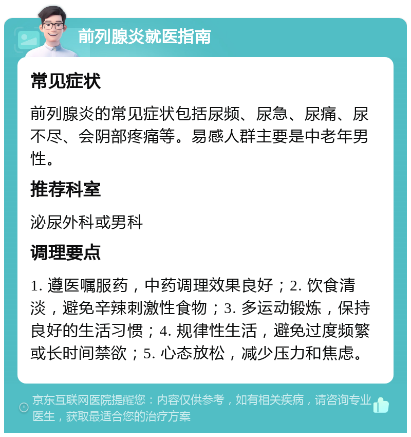 前列腺炎就医指南 常见症状 前列腺炎的常见症状包括尿频、尿急、尿痛、尿不尽、会阴部疼痛等。易感人群主要是中老年男性。 推荐科室 泌尿外科或男科 调理要点 1. 遵医嘱服药，中药调理效果良好；2. 饮食清淡，避免辛辣刺激性食物；3. 多运动锻炼，保持良好的生活习惯；4. 规律性生活，避免过度频繁或长时间禁欲；5. 心态放松，减少压力和焦虑。