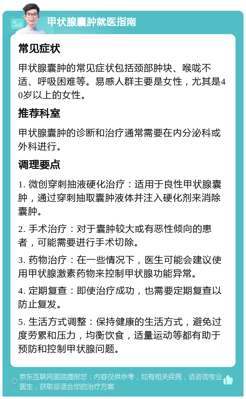 甲状腺囊肿就医指南 常见症状 甲状腺囊肿的常见症状包括颈部肿块、喉咙不适、呼吸困难等。易感人群主要是女性，尤其是40岁以上的女性。 推荐科室 甲状腺囊肿的诊断和治疗通常需要在内分泌科或外科进行。 调理要点 1. 微创穿刺抽液硬化治疗：适用于良性甲状腺囊肿，通过穿刺抽取囊肿液体并注入硬化剂来消除囊肿。 2. 手术治疗：对于囊肿较大或有恶性倾向的患者，可能需要进行手术切除。 3. 药物治疗：在一些情况下，医生可能会建议使用甲状腺激素药物来控制甲状腺功能异常。 4. 定期复查：即使治疗成功，也需要定期复查以防止复发。 5. 生活方式调整：保持健康的生活方式，避免过度劳累和压力，均衡饮食，适量运动等都有助于预防和控制甲状腺问题。