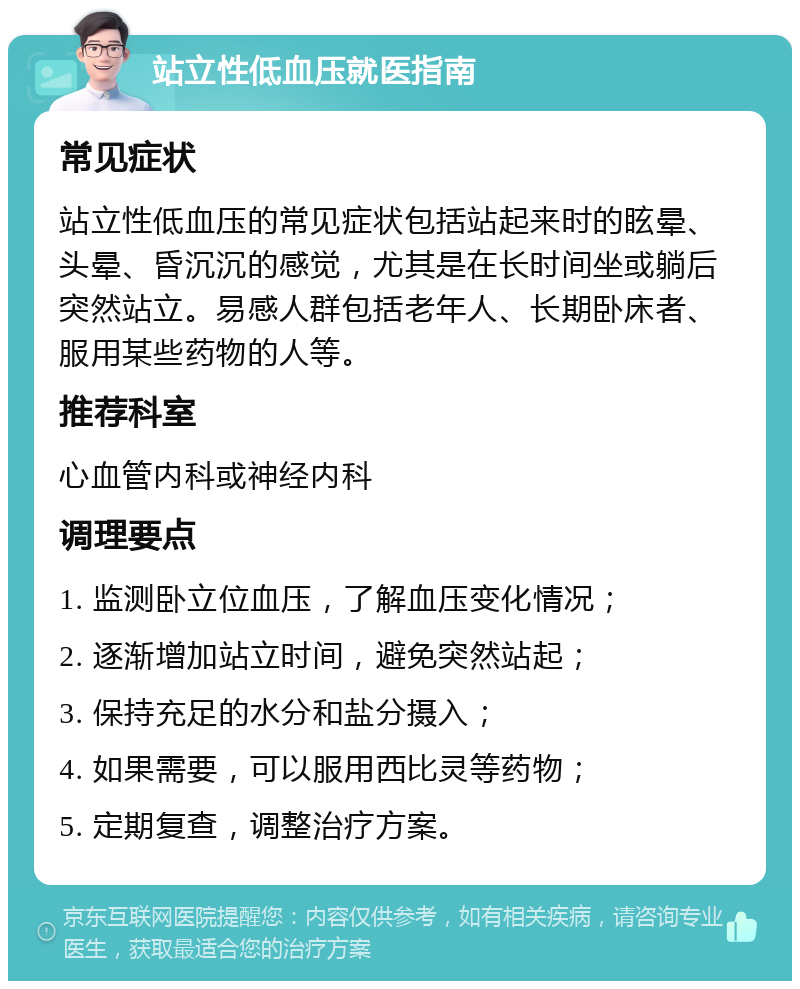 站立性低血压就医指南 常见症状 站立性低血压的常见症状包括站起来时的眩晕、头晕、昏沉沉的感觉，尤其是在长时间坐或躺后突然站立。易感人群包括老年人、长期卧床者、服用某些药物的人等。 推荐科室 心血管内科或神经内科 调理要点 1. 监测卧立位血压，了解血压变化情况； 2. 逐渐增加站立时间，避免突然站起； 3. 保持充足的水分和盐分摄入； 4. 如果需要，可以服用西比灵等药物； 5. 定期复查，调整治疗方案。