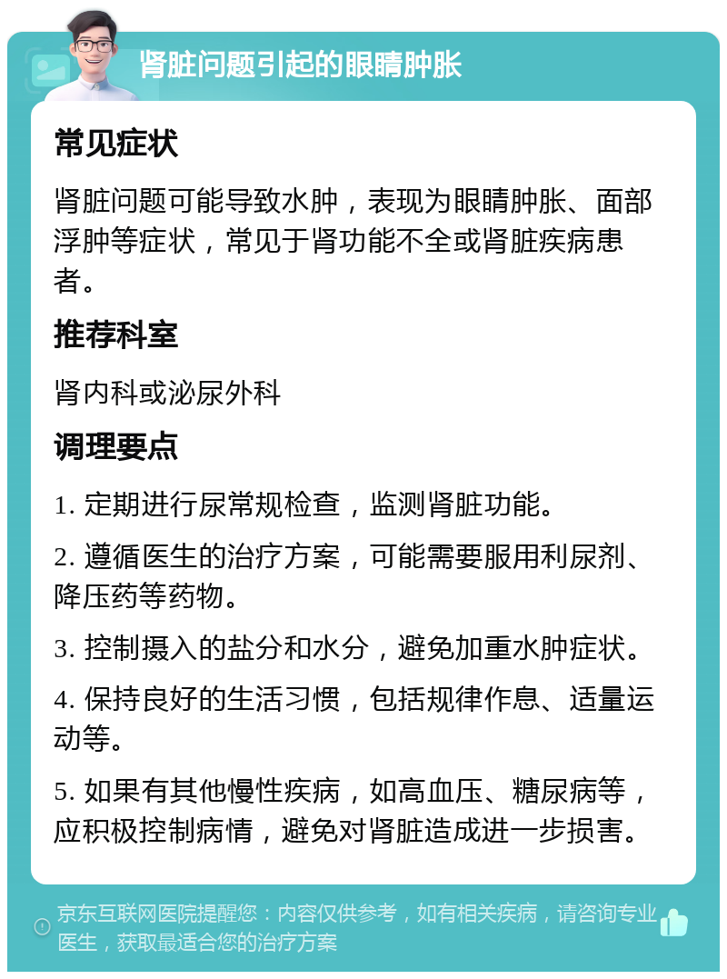 肾脏问题引起的眼睛肿胀 常见症状 肾脏问题可能导致水肿，表现为眼睛肿胀、面部浮肿等症状，常见于肾功能不全或肾脏疾病患者。 推荐科室 肾内科或泌尿外科 调理要点 1. 定期进行尿常规检查，监测肾脏功能。 2. 遵循医生的治疗方案，可能需要服用利尿剂、降压药等药物。 3. 控制摄入的盐分和水分，避免加重水肿症状。 4. 保持良好的生活习惯，包括规律作息、适量运动等。 5. 如果有其他慢性疾病，如高血压、糖尿病等，应积极控制病情，避免对肾脏造成进一步损害。