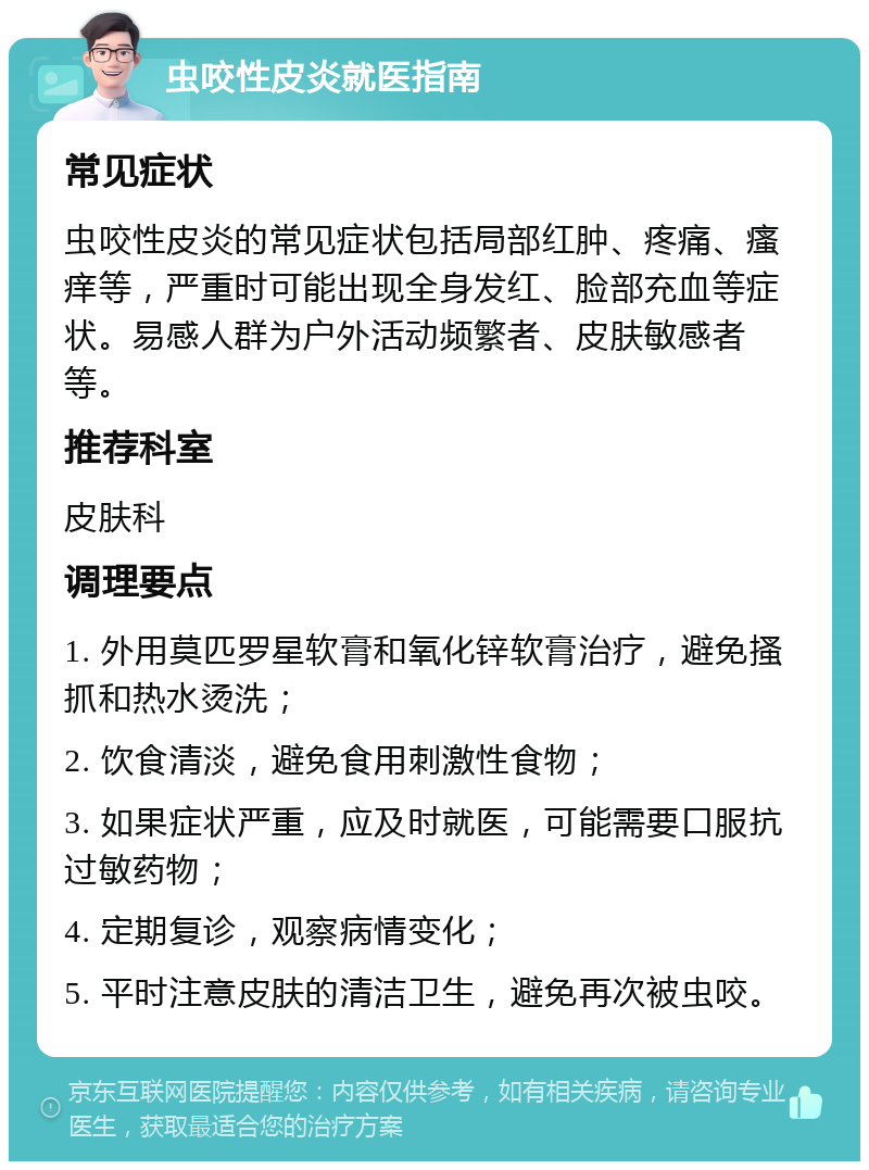 虫咬性皮炎就医指南 常见症状 虫咬性皮炎的常见症状包括局部红肿、疼痛、瘙痒等，严重时可能出现全身发红、脸部充血等症状。易感人群为户外活动频繁者、皮肤敏感者等。 推荐科室 皮肤科 调理要点 1. 外用莫匹罗星软膏和氧化锌软膏治疗，避免搔抓和热水烫洗； 2. 饮食清淡，避免食用刺激性食物； 3. 如果症状严重，应及时就医，可能需要口服抗过敏药物； 4. 定期复诊，观察病情变化； 5. 平时注意皮肤的清洁卫生，避免再次被虫咬。