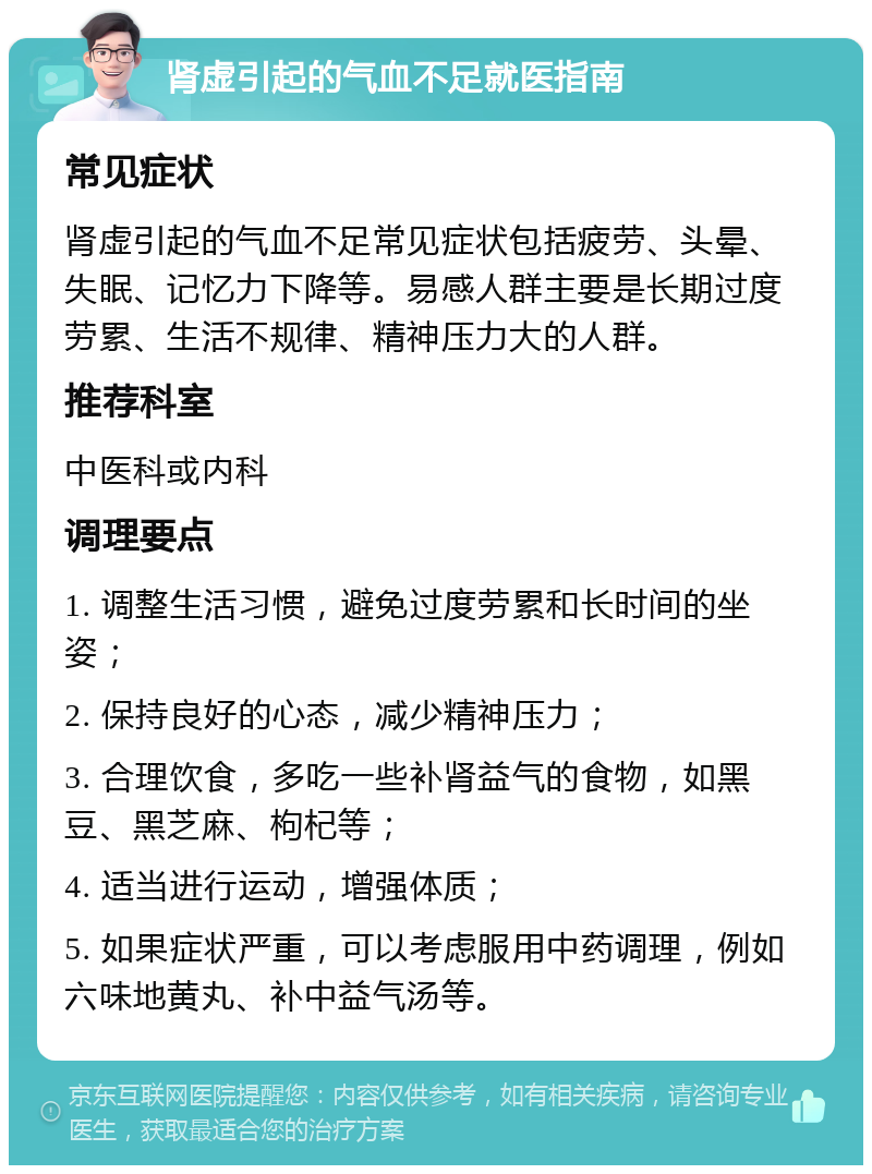 肾虚引起的气血不足就医指南 常见症状 肾虚引起的气血不足常见症状包括疲劳、头晕、失眠、记忆力下降等。易感人群主要是长期过度劳累、生活不规律、精神压力大的人群。 推荐科室 中医科或内科 调理要点 1. 调整生活习惯，避免过度劳累和长时间的坐姿； 2. 保持良好的心态，减少精神压力； 3. 合理饮食，多吃一些补肾益气的食物，如黑豆、黑芝麻、枸杞等； 4. 适当进行运动，增强体质； 5. 如果症状严重，可以考虑服用中药调理，例如六味地黄丸、补中益气汤等。