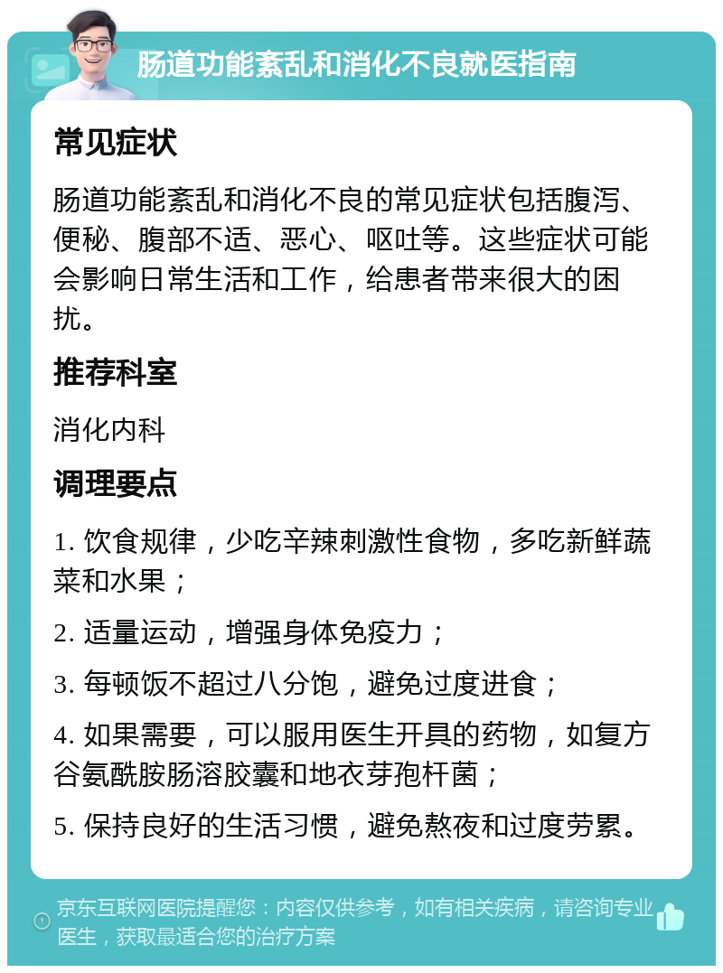 肠道功能紊乱和消化不良就医指南 常见症状 肠道功能紊乱和消化不良的常见症状包括腹泻、便秘、腹部不适、恶心、呕吐等。这些症状可能会影响日常生活和工作，给患者带来很大的困扰。 推荐科室 消化内科 调理要点 1. 饮食规律，少吃辛辣刺激性食物，多吃新鲜蔬菜和水果； 2. 适量运动，增强身体免疫力； 3. 每顿饭不超过八分饱，避免过度进食； 4. 如果需要，可以服用医生开具的药物，如复方谷氨酰胺肠溶胶囊和地衣芽孢杆菌； 5. 保持良好的生活习惯，避免熬夜和过度劳累。