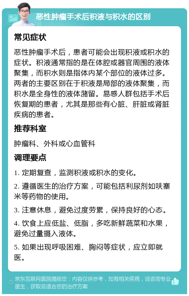 恶性肿瘤手术后积液与积水的区别 常见症状 恶性肿瘤手术后，患者可能会出现积液或积水的症状。积液通常指的是在体腔或器官周围的液体聚集，而积水则是指体内某个部位的液体过多。两者的主要区别在于积液是局部的液体聚集，而积水是全身性的液体潴留。易感人群包括手术后恢复期的患者，尤其是那些有心脏、肝脏或肾脏疾病的患者。 推荐科室 肿瘤科、外科或心血管科 调理要点 1. 定期复查，监测积液或积水的变化。 2. 遵循医生的治疗方案，可能包括利尿剂如呋塞米等药物的使用。 3. 注意休息，避免过度劳累，保持良好的心态。 4. 饮食上应低盐、低脂，多吃新鲜蔬菜和水果，避免过量摄入液体。 5. 如果出现呼吸困难、胸闷等症状，应立即就医。