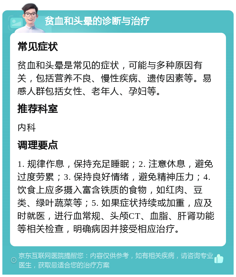 贫血和头晕的诊断与治疗 常见症状 贫血和头晕是常见的症状，可能与多种原因有关，包括营养不良、慢性疾病、遗传因素等。易感人群包括女性、老年人、孕妇等。 推荐科室 内科 调理要点 1. 规律作息，保持充足睡眠；2. 注意休息，避免过度劳累；3. 保持良好情绪，避免精神压力；4. 饮食上应多摄入富含铁质的食物，如红肉、豆类、绿叶蔬菜等；5. 如果症状持续或加重，应及时就医，进行血常规、头颅CT、血脂、肝肾功能等相关检查，明确病因并接受相应治疗。