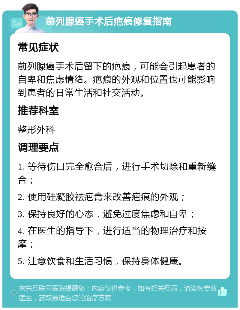 前列腺癌手术后疤痕修复指南 常见症状 前列腺癌手术后留下的疤痕，可能会引起患者的自卑和焦虑情绪。疤痕的外观和位置也可能影响到患者的日常生活和社交活动。 推荐科室 整形外科 调理要点 1. 等待伤口完全愈合后，进行手术切除和重新缝合； 2. 使用硅凝胶祛疤膏来改善疤痕的外观； 3. 保持良好的心态，避免过度焦虑和自卑； 4. 在医生的指导下，进行适当的物理治疗和按摩； 5. 注意饮食和生活习惯，保持身体健康。