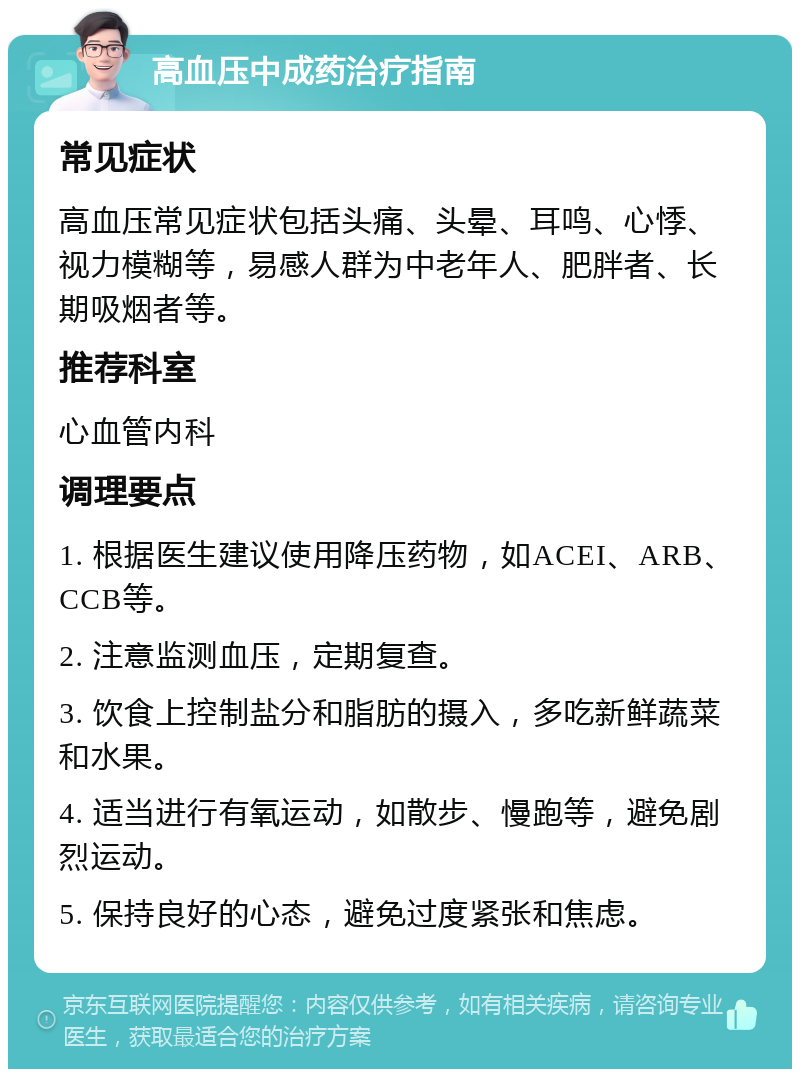 高血压中成药治疗指南 常见症状 高血压常见症状包括头痛、头晕、耳鸣、心悸、视力模糊等，易感人群为中老年人、肥胖者、长期吸烟者等。 推荐科室 心血管内科 调理要点 1. 根据医生建议使用降压药物，如ACEI、ARB、CCB等。 2. 注意监测血压，定期复查。 3. 饮食上控制盐分和脂肪的摄入，多吃新鲜蔬菜和水果。 4. 适当进行有氧运动，如散步、慢跑等，避免剧烈运动。 5. 保持良好的心态，避免过度紧张和焦虑。