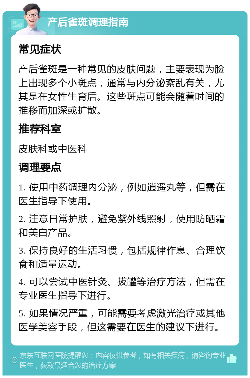 产后雀斑调理指南 常见症状 产后雀斑是一种常见的皮肤问题，主要表现为脸上出现多个小斑点，通常与内分泌紊乱有关，尤其是在女性生育后。这些斑点可能会随着时间的推移而加深或扩散。 推荐科室 皮肤科或中医科 调理要点 1. 使用中药调理内分泌，例如逍遥丸等，但需在医生指导下使用。 2. 注意日常护肤，避免紫外线照射，使用防晒霜和美白产品。 3. 保持良好的生活习惯，包括规律作息、合理饮食和适量运动。 4. 可以尝试中医针灸、拔罐等治疗方法，但需在专业医生指导下进行。 5. 如果情况严重，可能需要考虑激光治疗或其他医学美容手段，但这需要在医生的建议下进行。