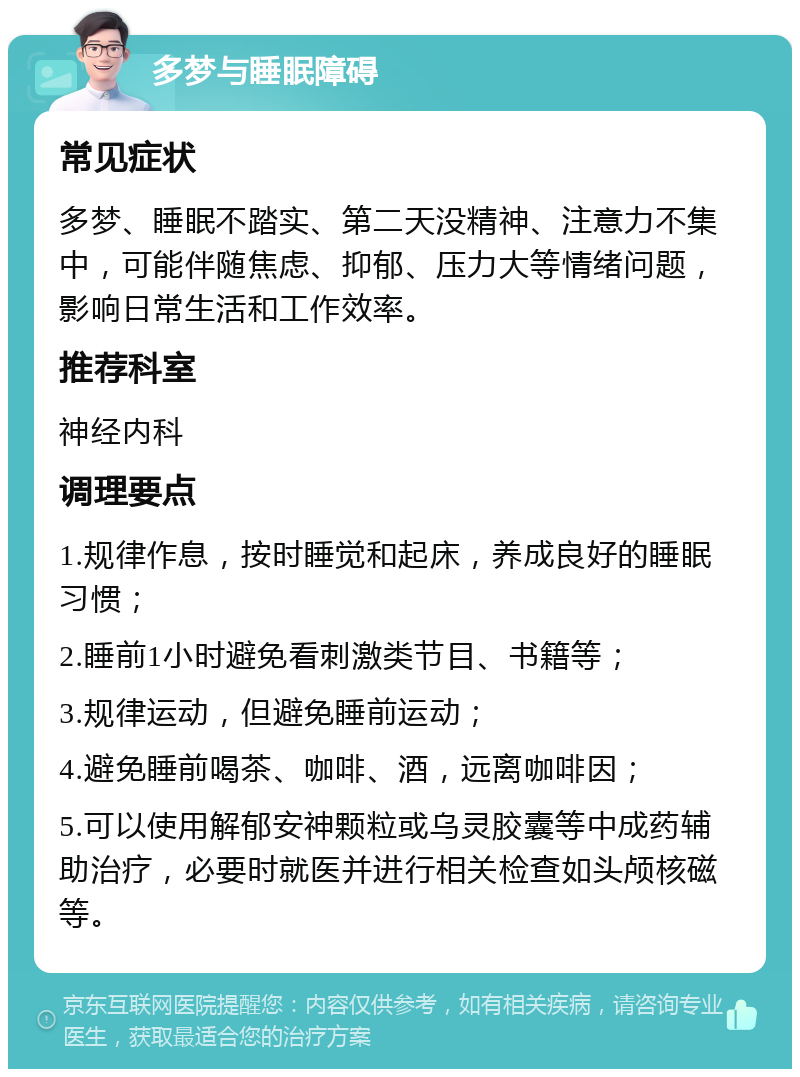 多梦与睡眠障碍 常见症状 多梦、睡眠不踏实、第二天没精神、注意力不集中，可能伴随焦虑、抑郁、压力大等情绪问题，影响日常生活和工作效率。 推荐科室 神经内科 调理要点 1.规律作息，按时睡觉和起床，养成良好的睡眠习惯； 2.睡前1小时避免看刺激类节目、书籍等； 3.规律运动，但避免睡前运动； 4.避免睡前喝茶、咖啡、酒，远离咖啡因； 5.可以使用解郁安神颗粒或乌灵胶囊等中成药辅助治疗，必要时就医并进行相关检查如头颅核磁等。