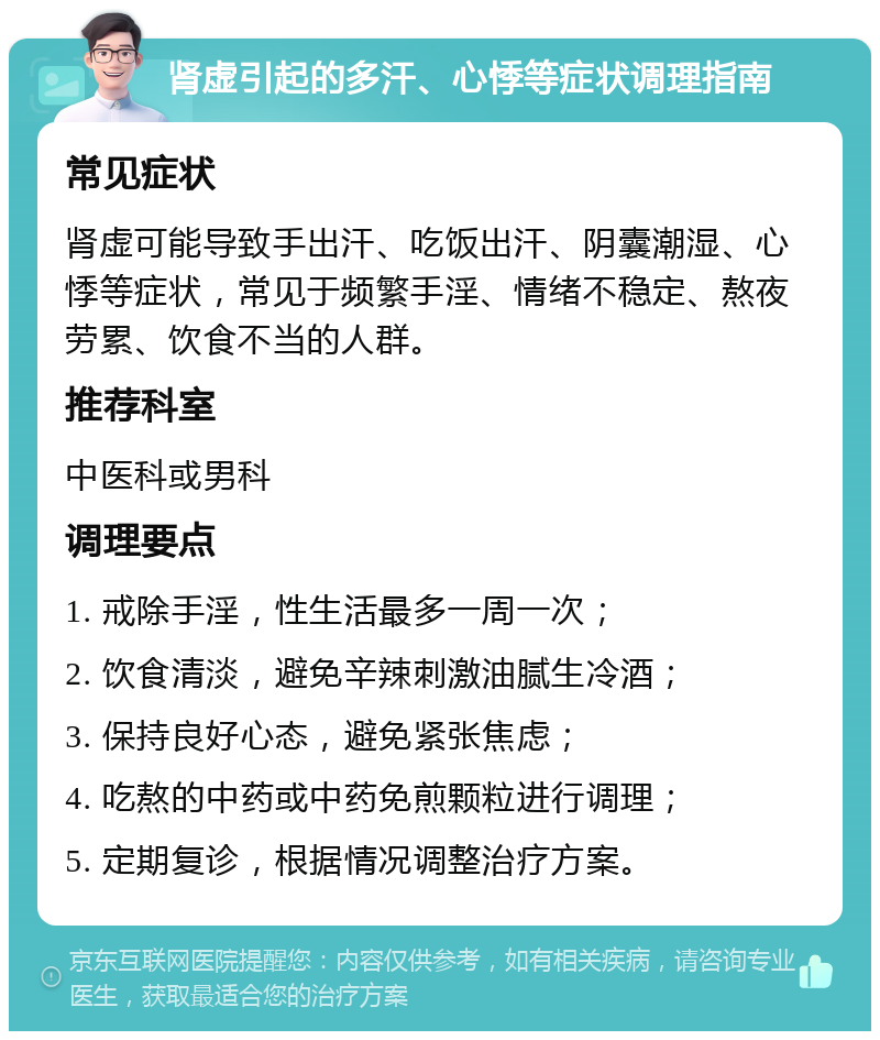 肾虚引起的多汗、心悸等症状调理指南 常见症状 肾虚可能导致手出汗、吃饭出汗、阴囊潮湿、心悸等症状，常见于频繁手淫、情绪不稳定、熬夜劳累、饮食不当的人群。 推荐科室 中医科或男科 调理要点 1. 戒除手淫，性生活最多一周一次； 2. 饮食清淡，避免辛辣刺激油腻生冷酒； 3. 保持良好心态，避免紧张焦虑； 4. 吃熬的中药或中药免煎颗粒进行调理； 5. 定期复诊，根据情况调整治疗方案。