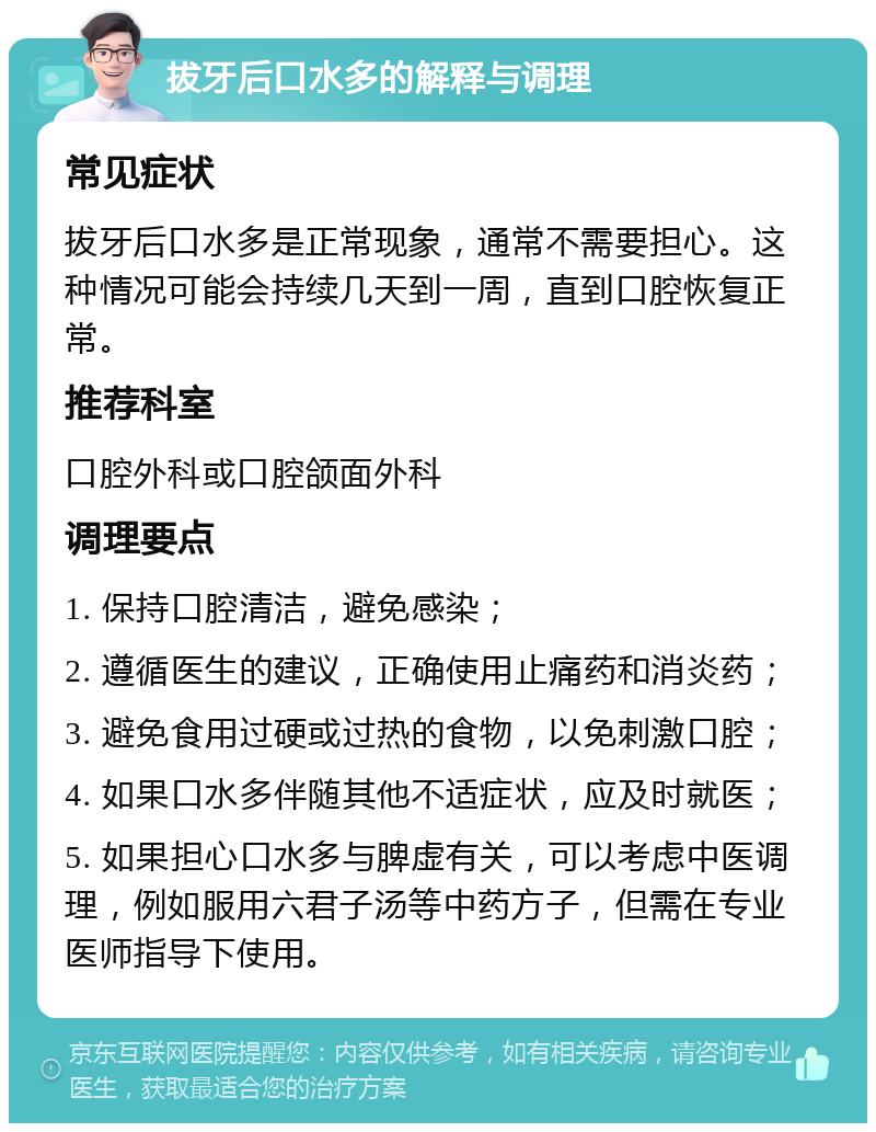 拔牙后口水多的解释与调理 常见症状 拔牙后口水多是正常现象，通常不需要担心。这种情况可能会持续几天到一周，直到口腔恢复正常。 推荐科室 口腔外科或口腔颌面外科 调理要点 1. 保持口腔清洁，避免感染； 2. 遵循医生的建议，正确使用止痛药和消炎药； 3. 避免食用过硬或过热的食物，以免刺激口腔； 4. 如果口水多伴随其他不适症状，应及时就医； 5. 如果担心口水多与脾虚有关，可以考虑中医调理，例如服用六君子汤等中药方子，但需在专业医师指导下使用。