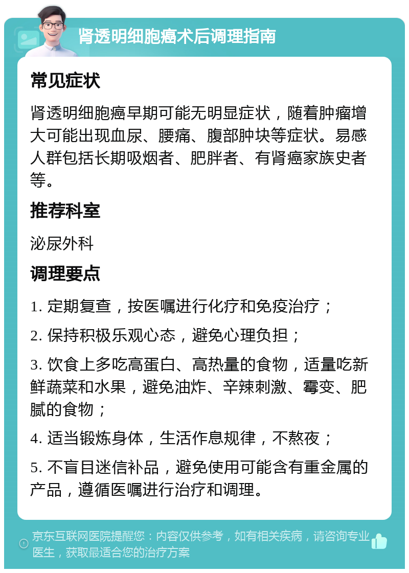 肾透明细胞癌术后调理指南 常见症状 肾透明细胞癌早期可能无明显症状，随着肿瘤增大可能出现血尿、腰痛、腹部肿块等症状。易感人群包括长期吸烟者、肥胖者、有肾癌家族史者等。 推荐科室 泌尿外科 调理要点 1. 定期复查，按医嘱进行化疗和免疫治疗； 2. 保持积极乐观心态，避免心理负担； 3. 饮食上多吃高蛋白、高热量的食物，适量吃新鲜蔬菜和水果，避免油炸、辛辣刺激、霉变、肥腻的食物； 4. 适当锻炼身体，生活作息规律，不熬夜； 5. 不盲目迷信补品，避免使用可能含有重金属的产品，遵循医嘱进行治疗和调理。