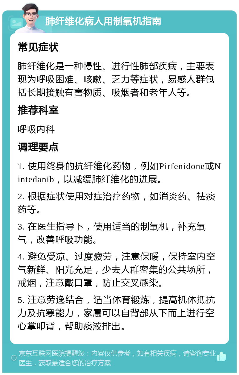 肺纤维化病人用制氧机指南 常见症状 肺纤维化是一种慢性、进行性肺部疾病，主要表现为呼吸困难、咳嗽、乏力等症状，易感人群包括长期接触有害物质、吸烟者和老年人等。 推荐科室 呼吸内科 调理要点 1. 使用终身的抗纤维化药物，例如Pirfenidone或Nintedanib，以减缓肺纤维化的进展。 2. 根据症状使用对症治疗药物，如消炎药、祛痰药等。 3. 在医生指导下，使用适当的制氧机，补充氧气，改善呼吸功能。 4. 避免受凉、过度疲劳，注意保暖，保持室内空气新鲜、阳光充足，少去人群密集的公共场所，戒烟，注意戴口罩，防止交叉感染。 5. 注意劳逸结合，适当体育锻炼，提高机体抵抗力及抗寒能力，家属可以自背部从下而上进行空心掌叩背，帮助痰液排出。