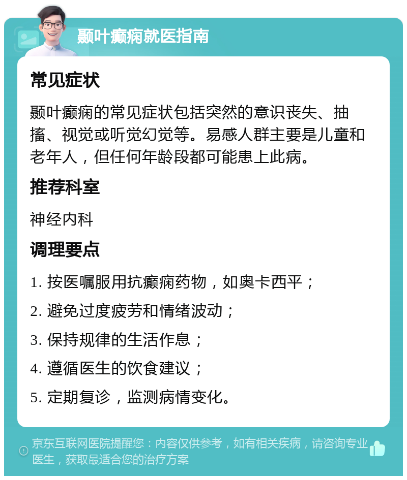 颞叶癫痫就医指南 常见症状 颞叶癫痫的常见症状包括突然的意识丧失、抽搐、视觉或听觉幻觉等。易感人群主要是儿童和老年人，但任何年龄段都可能患上此病。 推荐科室 神经内科 调理要点 1. 按医嘱服用抗癫痫药物，如奥卡西平； 2. 避免过度疲劳和情绪波动； 3. 保持规律的生活作息； 4. 遵循医生的饮食建议； 5. 定期复诊，监测病情变化。