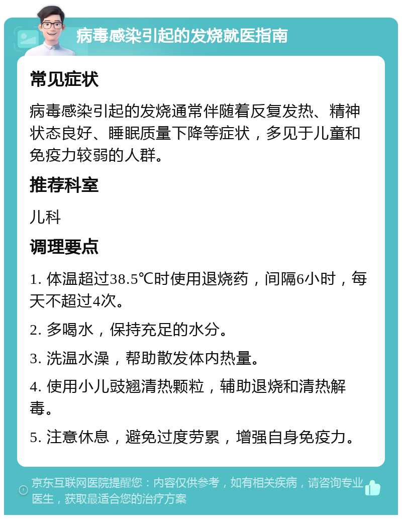 病毒感染引起的发烧就医指南 常见症状 病毒感染引起的发烧通常伴随着反复发热、精神状态良好、睡眠质量下降等症状，多见于儿童和免疫力较弱的人群。 推荐科室 儿科 调理要点 1. 体温超过38.5℃时使用退烧药，间隔6小时，每天不超过4次。 2. 多喝水，保持充足的水分。 3. 洗温水澡，帮助散发体内热量。 4. 使用小儿豉翘清热颗粒，辅助退烧和清热解毒。 5. 注意休息，避免过度劳累，增强自身免疫力。