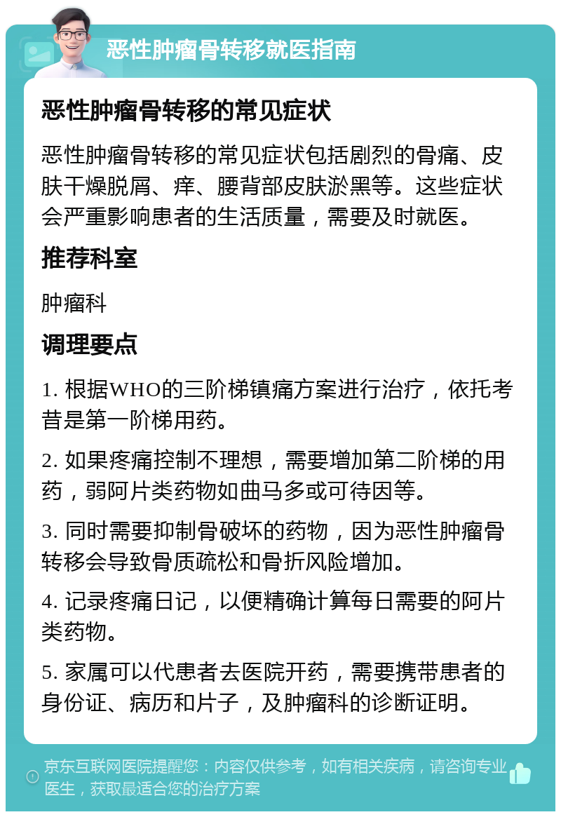 恶性肿瘤骨转移就医指南 恶性肿瘤骨转移的常见症状 恶性肿瘤骨转移的常见症状包括剧烈的骨痛、皮肤干燥脱屑、痒、腰背部皮肤淤黑等。这些症状会严重影响患者的生活质量，需要及时就医。 推荐科室 肿瘤科 调理要点 1. 根据WHO的三阶梯镇痛方案进行治疗，依托考昔是第一阶梯用药。 2. 如果疼痛控制不理想，需要增加第二阶梯的用药，弱阿片类药物如曲马多或可待因等。 3. 同时需要抑制骨破坏的药物，因为恶性肿瘤骨转移会导致骨质疏松和骨折风险增加。 4. 记录疼痛日记，以便精确计算每日需要的阿片类药物。 5. 家属可以代患者去医院开药，需要携带患者的身份证、病历和片子，及肿瘤科的诊断证明。