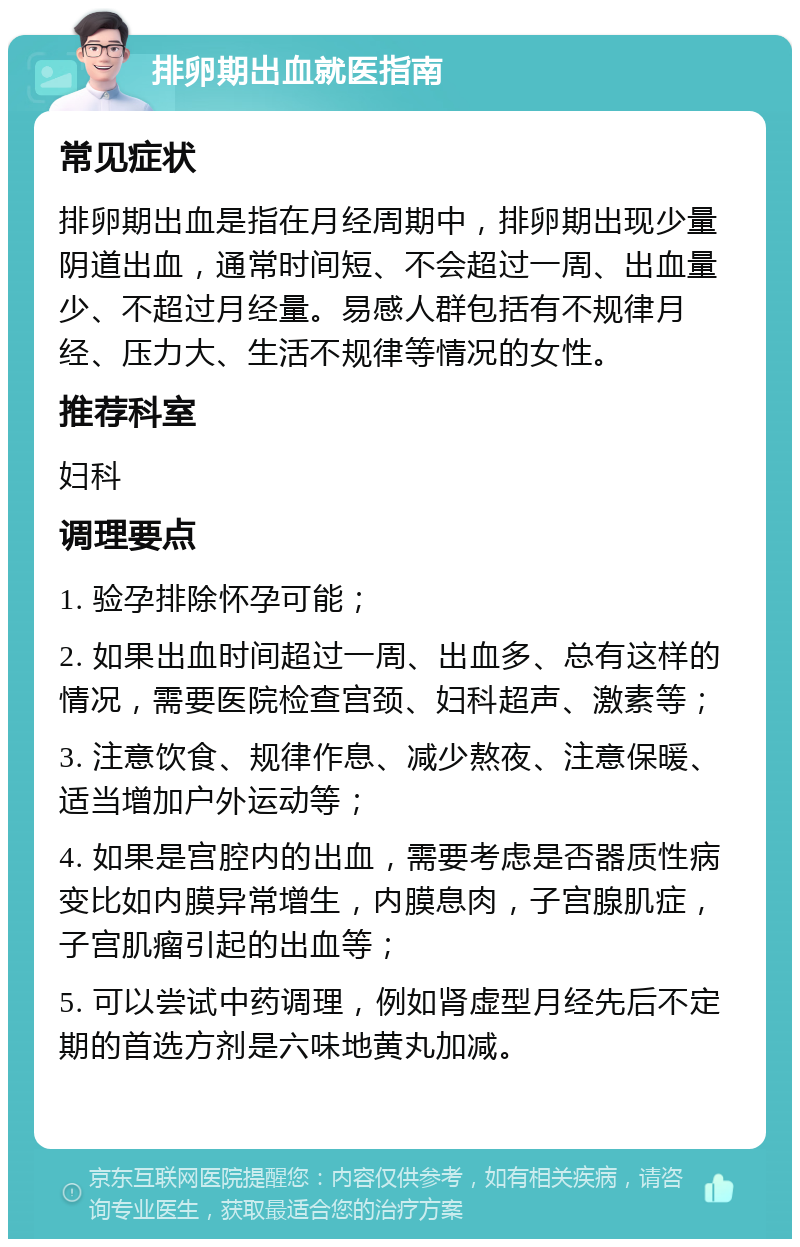 排卵期出血就医指南 常见症状 排卵期出血是指在月经周期中，排卵期出现少量阴道出血，通常时间短、不会超过一周、出血量少、不超过月经量。易感人群包括有不规律月经、压力大、生活不规律等情况的女性。 推荐科室 妇科 调理要点 1. 验孕排除怀孕可能； 2. 如果出血时间超过一周、出血多、总有这样的情况，需要医院检查宫颈、妇科超声、激素等； 3. 注意饮食、规律作息、减少熬夜、注意保暖、适当增加户外运动等； 4. 如果是宫腔内的出血，需要考虑是否器质性病变比如内膜异常增生，内膜息肉，子宫腺肌症，子宫肌瘤引起的出血等； 5. 可以尝试中药调理，例如肾虚型月经先后不定期的首选方剂是六味地黄丸加减。