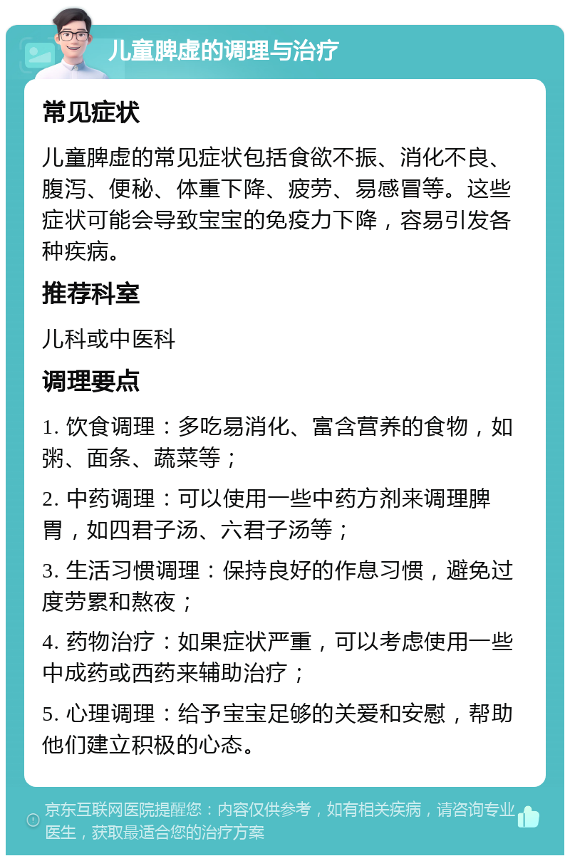 儿童脾虚的调理与治疗 常见症状 儿童脾虚的常见症状包括食欲不振、消化不良、腹泻、便秘、体重下降、疲劳、易感冒等。这些症状可能会导致宝宝的免疫力下降，容易引发各种疾病。 推荐科室 儿科或中医科 调理要点 1. 饮食调理：多吃易消化、富含营养的食物，如粥、面条、蔬菜等； 2. 中药调理：可以使用一些中药方剂来调理脾胃，如四君子汤、六君子汤等； 3. 生活习惯调理：保持良好的作息习惯，避免过度劳累和熬夜； 4. 药物治疗：如果症状严重，可以考虑使用一些中成药或西药来辅助治疗； 5. 心理调理：给予宝宝足够的关爱和安慰，帮助他们建立积极的心态。