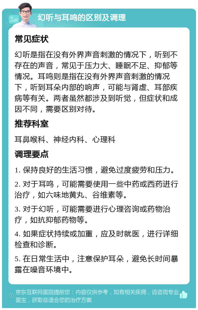 幻听与耳鸣的区别及调理 常见症状 幻听是指在没有外界声音刺激的情况下，听到不存在的声音，常见于压力大、睡眠不足、抑郁等情况。耳鸣则是指在没有外界声音刺激的情况下，听到耳朵内部的响声，可能与肾虚、耳部疾病等有关。两者虽然都涉及到听觉，但症状和成因不同，需要区别对待。 推荐科室 耳鼻喉科、神经内科、心理科 调理要点 1. 保持良好的生活习惯，避免过度疲劳和压力。 2. 对于耳鸣，可能需要使用一些中药或西药进行治疗，如六味地黄丸、谷维素等。 3. 对于幻听，可能需要进行心理咨询或药物治疗，如抗抑郁药物等。 4. 如果症状持续或加重，应及时就医，进行详细检查和诊断。 5. 在日常生活中，注意保护耳朵，避免长时间暴露在噪音环境中。