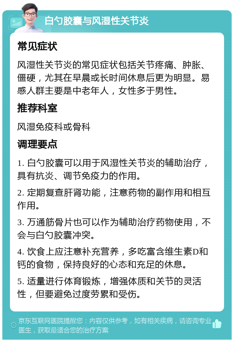 白勺胶囊与风湿性关节炎 常见症状 风湿性关节炎的常见症状包括关节疼痛、肿胀、僵硬，尤其在早晨或长时间休息后更为明显。易感人群主要是中老年人，女性多于男性。 推荐科室 风湿免疫科或骨科 调理要点 1. 白勺胶囊可以用于风湿性关节炎的辅助治疗，具有抗炎、调节免疫力的作用。 2. 定期复查肝肾功能，注意药物的副作用和相互作用。 3. 万通筋骨片也可以作为辅助治疗药物使用，不会与白勺胶囊冲突。 4. 饮食上应注意补充营养，多吃富含维生素D和钙的食物，保持良好的心态和充足的休息。 5. 适量进行体育锻炼，增强体质和关节的灵活性，但要避免过度劳累和受伤。