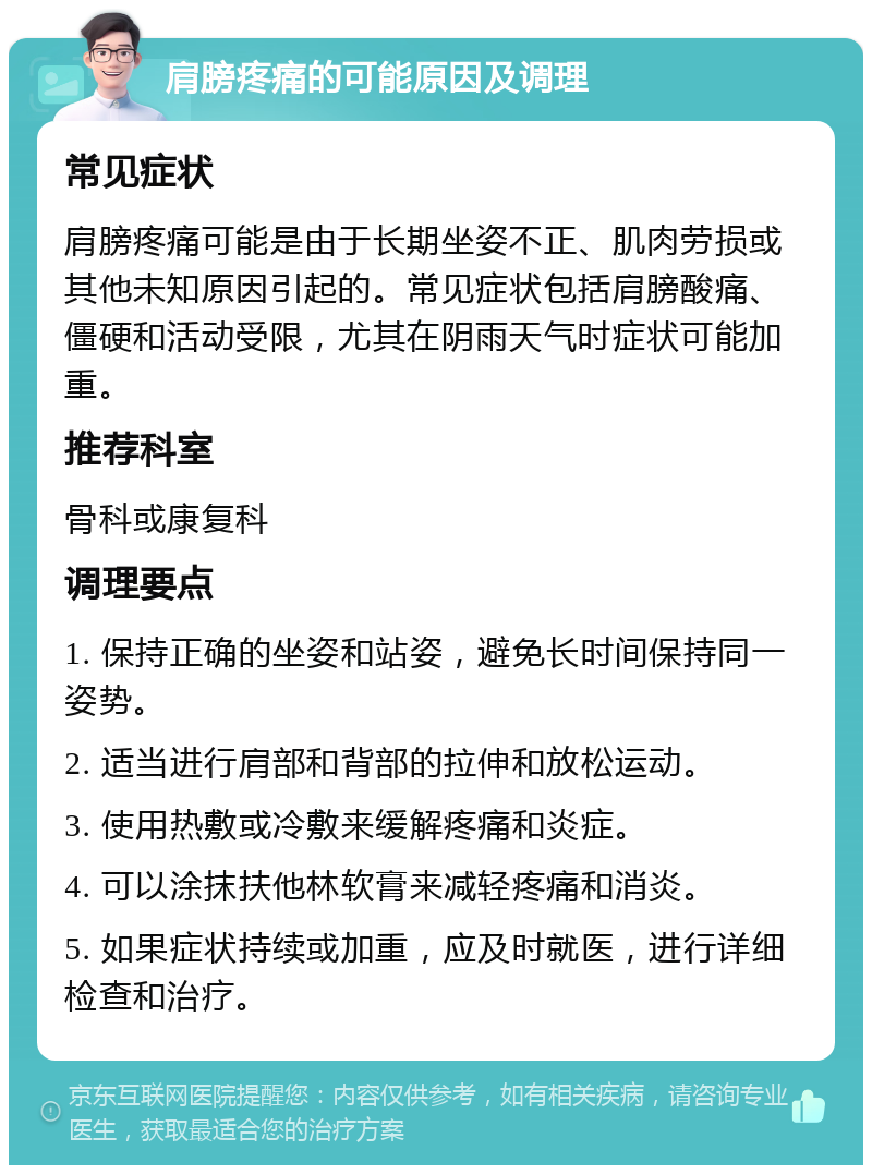 肩膀疼痛的可能原因及调理 常见症状 肩膀疼痛可能是由于长期坐姿不正、肌肉劳损或其他未知原因引起的。常见症状包括肩膀酸痛、僵硬和活动受限，尤其在阴雨天气时症状可能加重。 推荐科室 骨科或康复科 调理要点 1. 保持正确的坐姿和站姿，避免长时间保持同一姿势。 2. 适当进行肩部和背部的拉伸和放松运动。 3. 使用热敷或冷敷来缓解疼痛和炎症。 4. 可以涂抹扶他林软膏来减轻疼痛和消炎。 5. 如果症状持续或加重，应及时就医，进行详细检查和治疗。