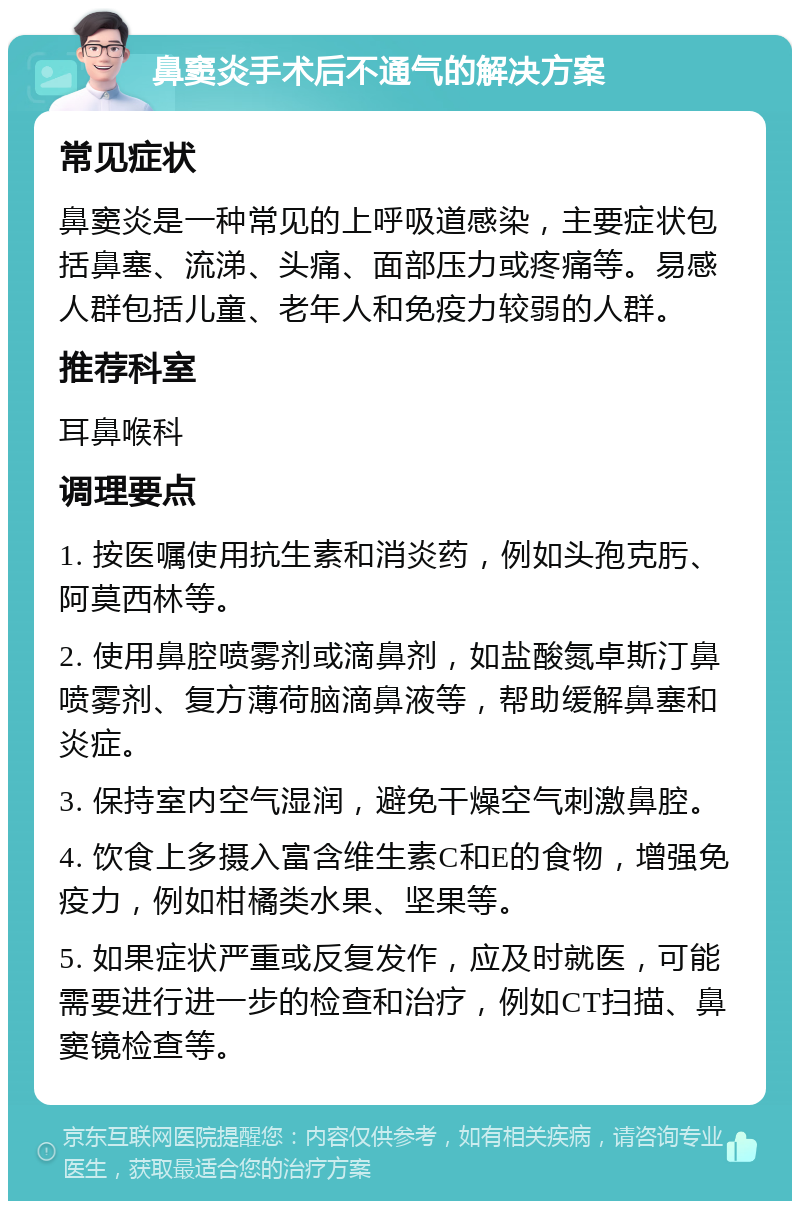 鼻窦炎手术后不通气的解决方案 常见症状 鼻窦炎是一种常见的上呼吸道感染，主要症状包括鼻塞、流涕、头痛、面部压力或疼痛等。易感人群包括儿童、老年人和免疫力较弱的人群。 推荐科室 耳鼻喉科 调理要点 1. 按医嘱使用抗生素和消炎药，例如头孢克肟、阿莫西林等。 2. 使用鼻腔喷雾剂或滴鼻剂，如盐酸氮卓斯汀鼻喷雾剂、复方薄荷脑滴鼻液等，帮助缓解鼻塞和炎症。 3. 保持室内空气湿润，避免干燥空气刺激鼻腔。 4. 饮食上多摄入富含维生素C和E的食物，增强免疫力，例如柑橘类水果、坚果等。 5. 如果症状严重或反复发作，应及时就医，可能需要进行进一步的检查和治疗，例如CT扫描、鼻窦镜检查等。