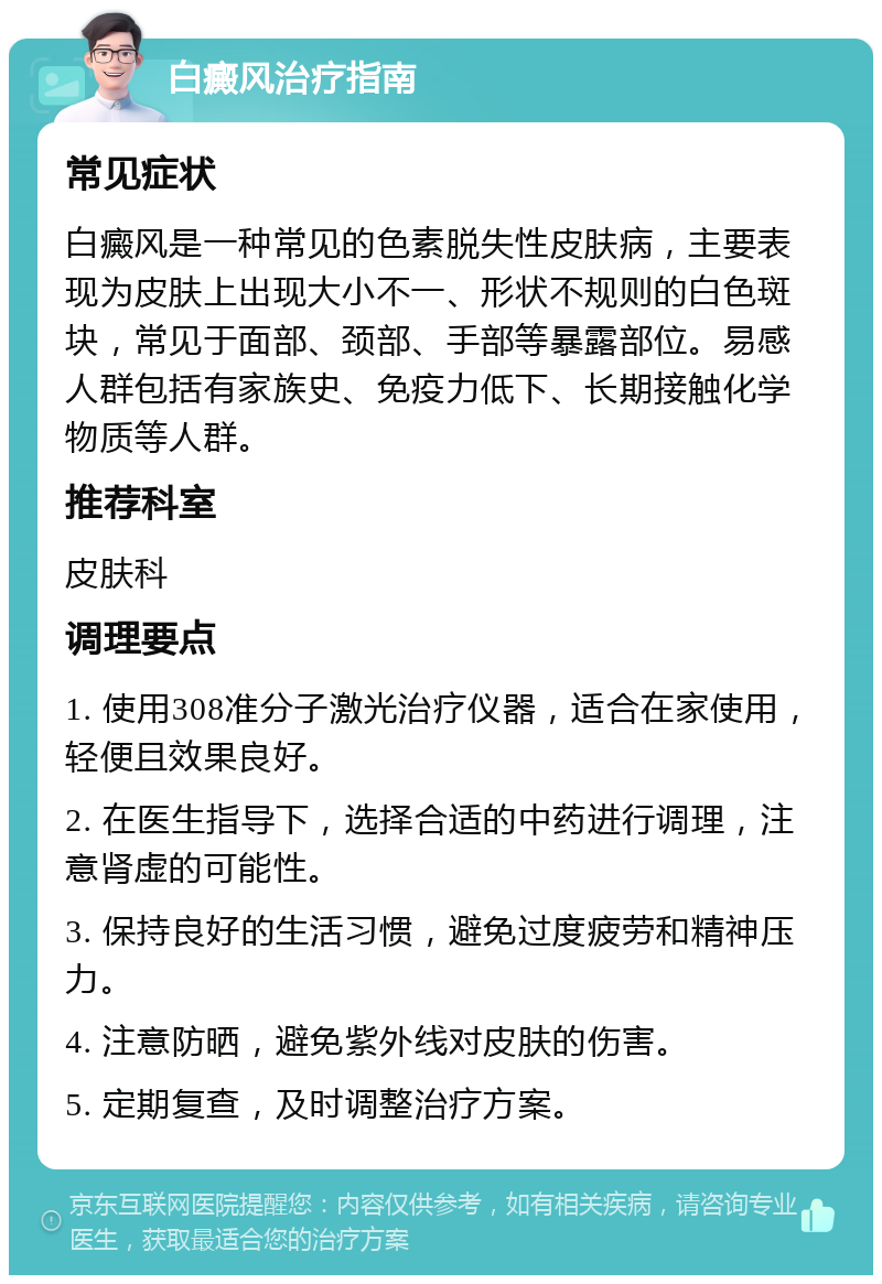 白癜风治疗指南 常见症状 白癜风是一种常见的色素脱失性皮肤病，主要表现为皮肤上出现大小不一、形状不规则的白色斑块，常见于面部、颈部、手部等暴露部位。易感人群包括有家族史、免疫力低下、长期接触化学物质等人群。 推荐科室 皮肤科 调理要点 1. 使用308准分子激光治疗仪器，适合在家使用，轻便且效果良好。 2. 在医生指导下，选择合适的中药进行调理，注意肾虚的可能性。 3. 保持良好的生活习惯，避免过度疲劳和精神压力。 4. 注意防晒，避免紫外线对皮肤的伤害。 5. 定期复查，及时调整治疗方案。