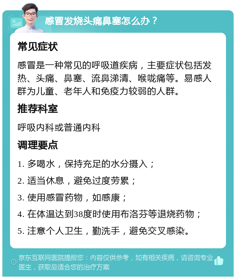 感冒发烧头痛鼻塞怎么办？ 常见症状 感冒是一种常见的呼吸道疾病，主要症状包括发热、头痛、鼻塞、流鼻涕清、喉咙痛等。易感人群为儿童、老年人和免疫力较弱的人群。 推荐科室 呼吸内科或普通内科 调理要点 1. 多喝水，保持充足的水分摄入； 2. 适当休息，避免过度劳累； 3. 使用感冒药物，如感康； 4. 在体温达到38度时使用布洛芬等退烧药物； 5. 注意个人卫生，勤洗手，避免交叉感染。