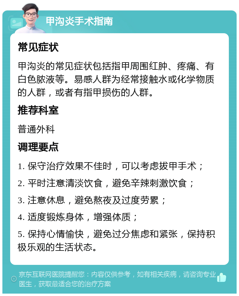 甲沟炎手术指南 常见症状 甲沟炎的常见症状包括指甲周围红肿、疼痛、有白色脓液等。易感人群为经常接触水或化学物质的人群，或者有指甲损伤的人群。 推荐科室 普通外科 调理要点 1. 保守治疗效果不佳时，可以考虑拔甲手术； 2. 平时注意清淡饮食，避免辛辣刺激饮食； 3. 注意休息，避免熬夜及过度劳累； 4. 适度锻炼身体，增强体质； 5. 保持心情愉快，避免过分焦虑和紧张，保持积极乐观的生活状态。