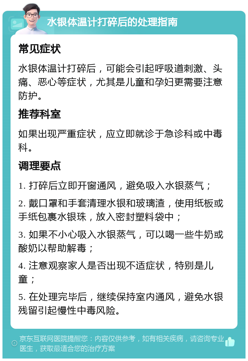 水银体温计打碎后的处理指南 常见症状 水银体温计打碎后，可能会引起呼吸道刺激、头痛、恶心等症状，尤其是儿童和孕妇更需要注意防护。 推荐科室 如果出现严重症状，应立即就诊于急诊科或中毒科。 调理要点 1. 打碎后立即开窗通风，避免吸入水银蒸气； 2. 戴口罩和手套清理水银和玻璃渣，使用纸板或手纸包裹水银珠，放入密封塑料袋中； 3. 如果不小心吸入水银蒸气，可以喝一些牛奶或酸奶以帮助解毒； 4. 注意观察家人是否出现不适症状，特别是儿童； 5. 在处理完毕后，继续保持室内通风，避免水银残留引起慢性中毒风险。