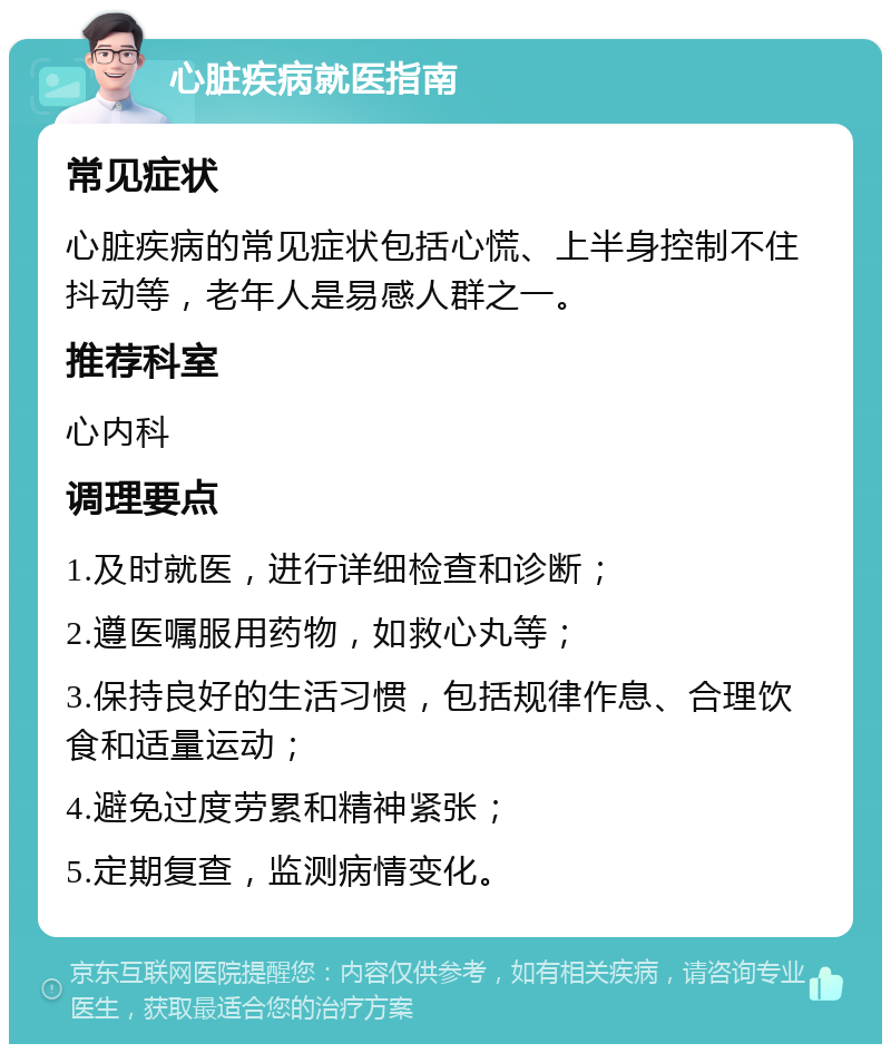 心脏疾病就医指南 常见症状 心脏疾病的常见症状包括心慌、上半身控制不住抖动等，老年人是易感人群之一。 推荐科室 心内科 调理要点 1.及时就医，进行详细检查和诊断； 2.遵医嘱服用药物，如救心丸等； 3.保持良好的生活习惯，包括规律作息、合理饮食和适量运动； 4.避免过度劳累和精神紧张； 5.定期复查，监测病情变化。