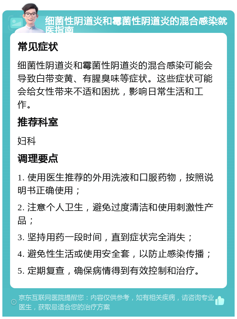 细菌性阴道炎和霉菌性阴道炎的混合感染就医指南 常见症状 细菌性阴道炎和霉菌性阴道炎的混合感染可能会导致白带变黄、有腥臭味等症状。这些症状可能会给女性带来不适和困扰，影响日常生活和工作。 推荐科室 妇科 调理要点 1. 使用医生推荐的外用洗液和口服药物，按照说明书正确使用； 2. 注意个人卫生，避免过度清洁和使用刺激性产品； 3. 坚持用药一段时间，直到症状完全消失； 4. 避免性生活或使用安全套，以防止感染传播； 5. 定期复查，确保病情得到有效控制和治疗。