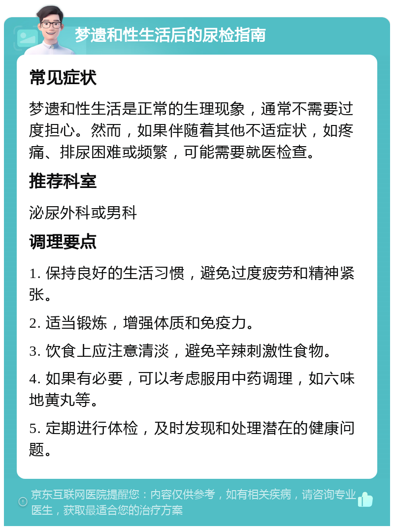 梦遗和性生活后的尿检指南 常见症状 梦遗和性生活是正常的生理现象，通常不需要过度担心。然而，如果伴随着其他不适症状，如疼痛、排尿困难或频繁，可能需要就医检查。 推荐科室 泌尿外科或男科 调理要点 1. 保持良好的生活习惯，避免过度疲劳和精神紧张。 2. 适当锻炼，增强体质和免疫力。 3. 饮食上应注意清淡，避免辛辣刺激性食物。 4. 如果有必要，可以考虑服用中药调理，如六味地黄丸等。 5. 定期进行体检，及时发现和处理潜在的健康问题。