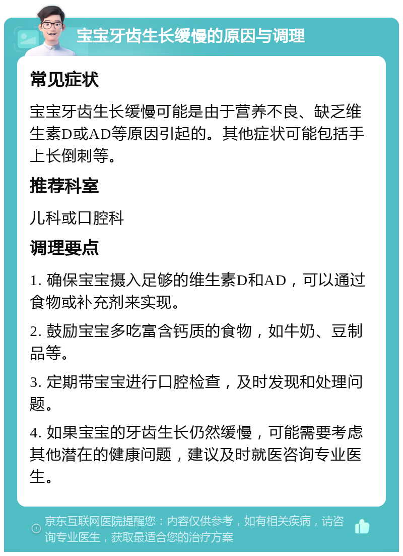 宝宝牙齿生长缓慢的原因与调理 常见症状 宝宝牙齿生长缓慢可能是由于营养不良、缺乏维生素D或AD等原因引起的。其他症状可能包括手上长倒刺等。 推荐科室 儿科或口腔科 调理要点 1. 确保宝宝摄入足够的维生素D和AD，可以通过食物或补充剂来实现。 2. 鼓励宝宝多吃富含钙质的食物，如牛奶、豆制品等。 3. 定期带宝宝进行口腔检查，及时发现和处理问题。 4. 如果宝宝的牙齿生长仍然缓慢，可能需要考虑其他潜在的健康问题，建议及时就医咨询专业医生。