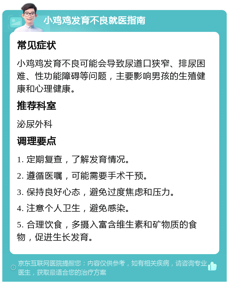 小鸡鸡发育不良就医指南 常见症状 小鸡鸡发育不良可能会导致尿道口狭窄、排尿困难、性功能障碍等问题，主要影响男孩的生殖健康和心理健康。 推荐科室 泌尿外科 调理要点 1. 定期复查，了解发育情况。 2. 遵循医嘱，可能需要手术干预。 3. 保持良好心态，避免过度焦虑和压力。 4. 注意个人卫生，避免感染。 5. 合理饮食，多摄入富含维生素和矿物质的食物，促进生长发育。