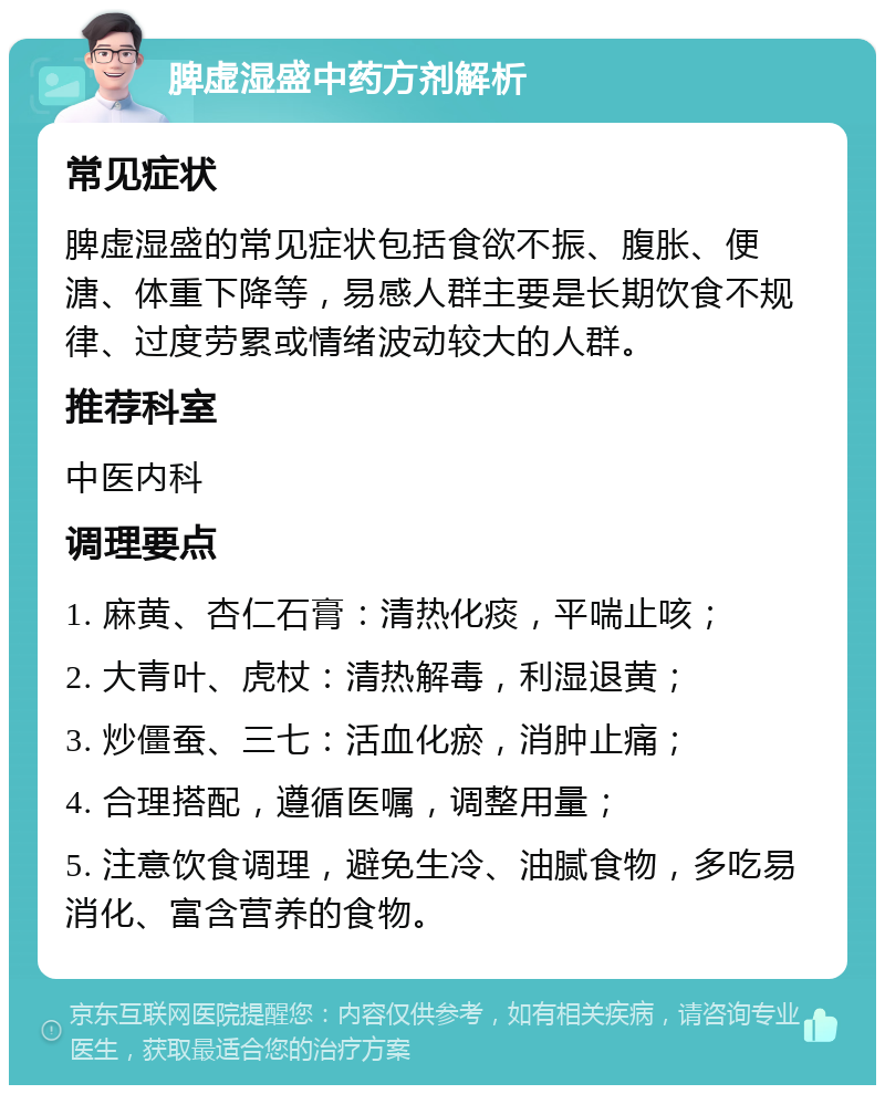 脾虚湿盛中药方剂解析 常见症状 脾虚湿盛的常见症状包括食欲不振、腹胀、便溏、体重下降等，易感人群主要是长期饮食不规律、过度劳累或情绪波动较大的人群。 推荐科室 中医内科 调理要点 1. 麻黄、杏仁石膏：清热化痰，平喘止咳； 2. 大青叶、虎杖：清热解毒，利湿退黄； 3. 炒僵蚕、三七：活血化瘀，消肿止痛； 4. 合理搭配，遵循医嘱，调整用量； 5. 注意饮食调理，避免生冷、油腻食物，多吃易消化、富含营养的食物。