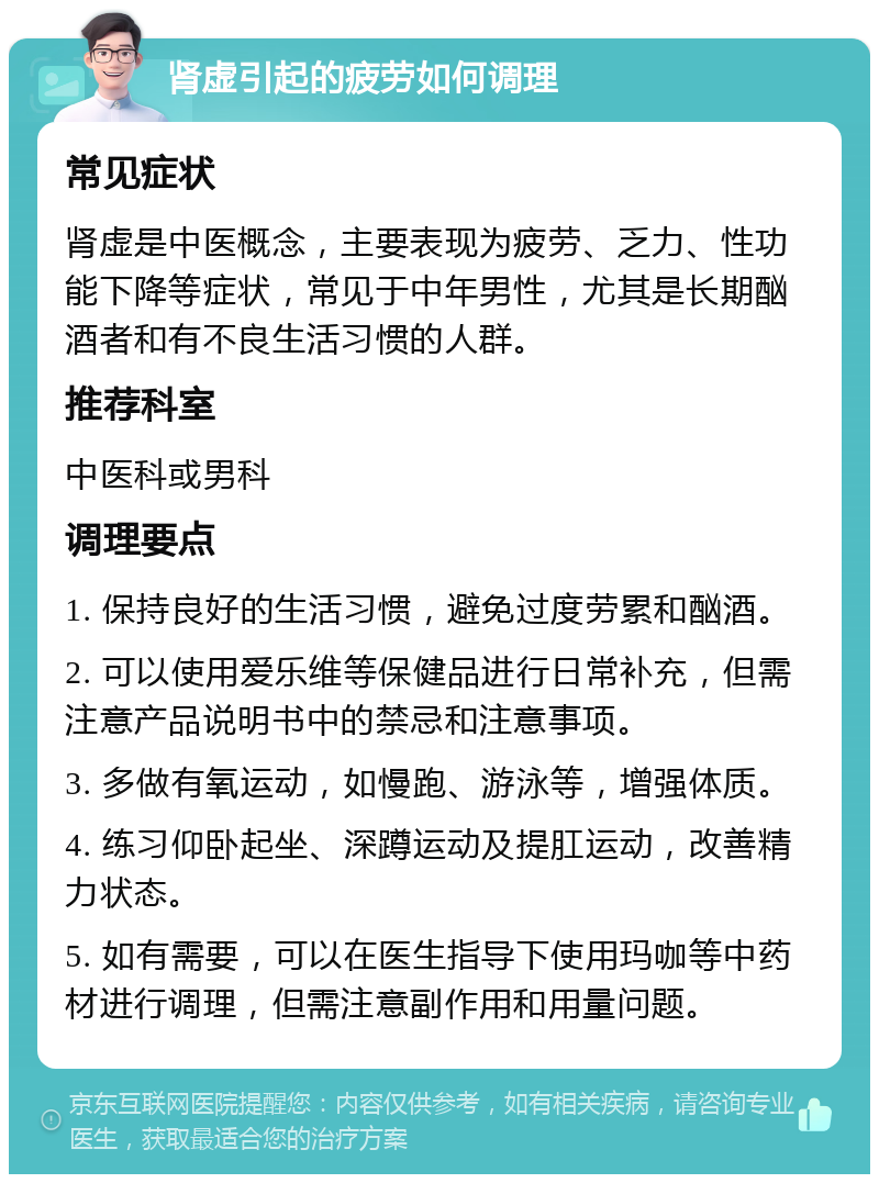 肾虚引起的疲劳如何调理 常见症状 肾虚是中医概念，主要表现为疲劳、乏力、性功能下降等症状，常见于中年男性，尤其是长期酗酒者和有不良生活习惯的人群。 推荐科室 中医科或男科 调理要点 1. 保持良好的生活习惯，避免过度劳累和酗酒。 2. 可以使用爱乐维等保健品进行日常补充，但需注意产品说明书中的禁忌和注意事项。 3. 多做有氧运动，如慢跑、游泳等，增强体质。 4. 练习仰卧起坐、深蹲运动及提肛运动，改善精力状态。 5. 如有需要，可以在医生指导下使用玛咖等中药材进行调理，但需注意副作用和用量问题。