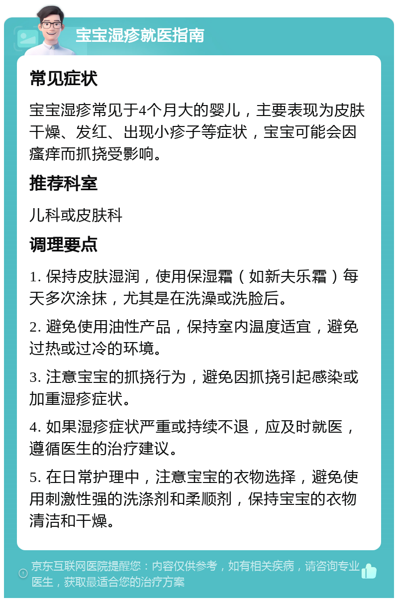 宝宝湿疹就医指南 常见症状 宝宝湿疹常见于4个月大的婴儿，主要表现为皮肤干燥、发红、出现小疹子等症状，宝宝可能会因瘙痒而抓挠受影响。 推荐科室 儿科或皮肤科 调理要点 1. 保持皮肤湿润，使用保湿霜（如新夫乐霜）每天多次涂抹，尤其是在洗澡或洗脸后。 2. 避免使用油性产品，保持室内温度适宜，避免过热或过冷的环境。 3. 注意宝宝的抓挠行为，避免因抓挠引起感染或加重湿疹症状。 4. 如果湿疹症状严重或持续不退，应及时就医，遵循医生的治疗建议。 5. 在日常护理中，注意宝宝的衣物选择，避免使用刺激性强的洗涤剂和柔顺剂，保持宝宝的衣物清洁和干燥。