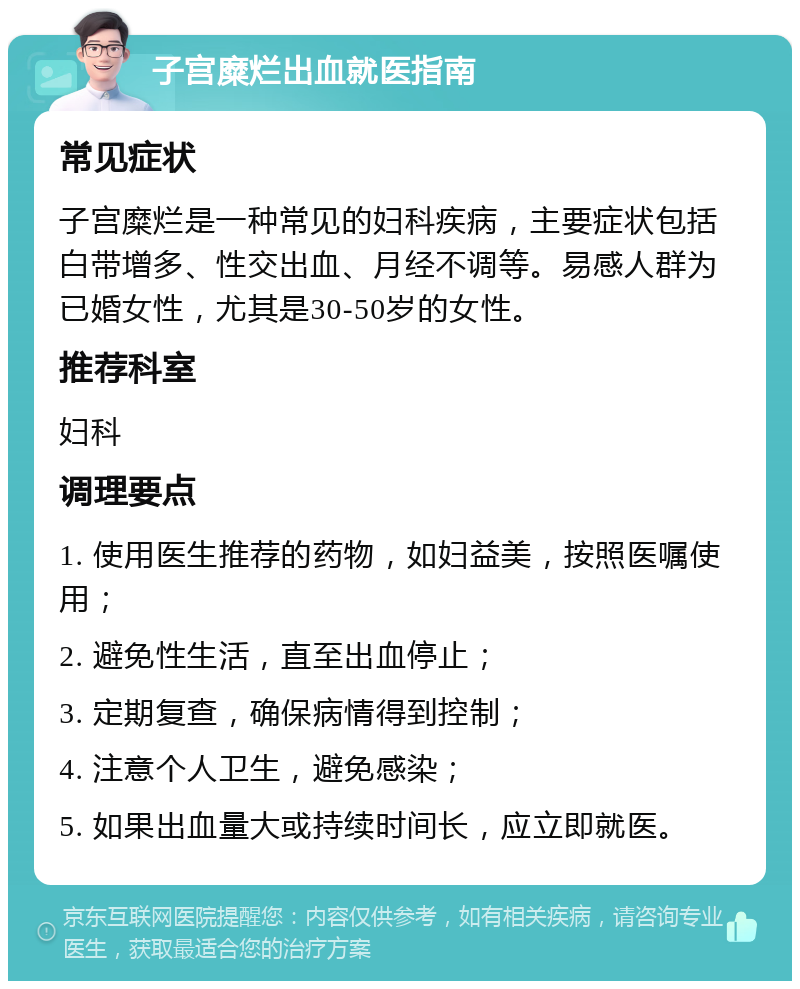 子宫糜烂出血就医指南 常见症状 子宫糜烂是一种常见的妇科疾病，主要症状包括白带增多、性交出血、月经不调等。易感人群为已婚女性，尤其是30-50岁的女性。 推荐科室 妇科 调理要点 1. 使用医生推荐的药物，如妇益美，按照医嘱使用； 2. 避免性生活，直至出血停止； 3. 定期复查，确保病情得到控制； 4. 注意个人卫生，避免感染； 5. 如果出血量大或持续时间长，应立即就医。