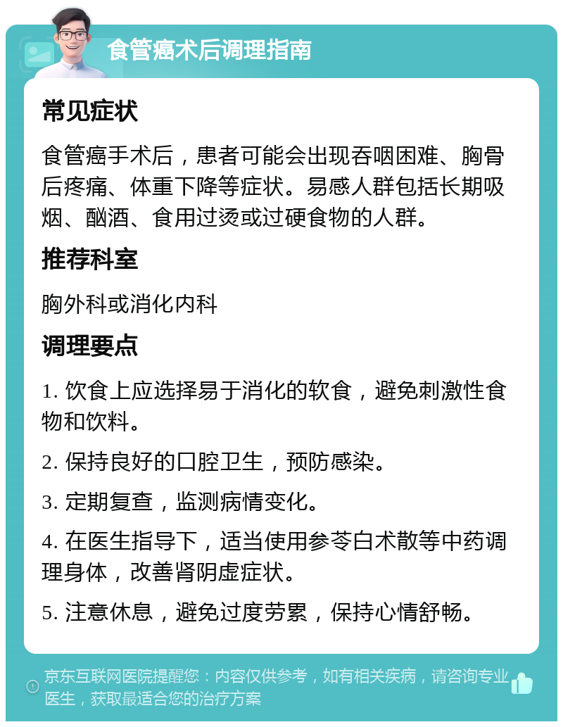 食管癌术后调理指南 常见症状 食管癌手术后，患者可能会出现吞咽困难、胸骨后疼痛、体重下降等症状。易感人群包括长期吸烟、酗酒、食用过烫或过硬食物的人群。 推荐科室 胸外科或消化内科 调理要点 1. 饮食上应选择易于消化的软食，避免刺激性食物和饮料。 2. 保持良好的口腔卫生，预防感染。 3. 定期复查，监测病情变化。 4. 在医生指导下，适当使用参苓白术散等中药调理身体，改善肾阴虚症状。 5. 注意休息，避免过度劳累，保持心情舒畅。