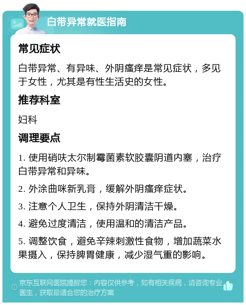 白带异常就医指南 常见症状 白带异常、有异味、外阴瘙痒是常见症状，多见于女性，尤其是有性生活史的女性。 推荐科室 妇科 调理要点 1. 使用硝呋太尔制霉菌素软胶囊阴道内塞，治疗白带异常和异味。 2. 外涂曲咪新乳膏，缓解外阴瘙痒症状。 3. 注意个人卫生，保持外阴清洁干燥。 4. 避免过度清洁，使用温和的清洁产品。 5. 调整饮食，避免辛辣刺激性食物，增加蔬菜水果摄入，保持脾胃健康，减少湿气重的影响。