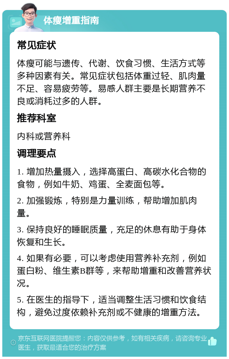 体瘦增重指南 常见症状 体瘦可能与遗传、代谢、饮食习惯、生活方式等多种因素有关。常见症状包括体重过轻、肌肉量不足、容易疲劳等。易感人群主要是长期营养不良或消耗过多的人群。 推荐科室 内科或营养科 调理要点 1. 增加热量摄入，选择高蛋白、高碳水化合物的食物，例如牛奶、鸡蛋、全麦面包等。 2. 加强锻炼，特别是力量训练，帮助增加肌肉量。 3. 保持良好的睡眠质量，充足的休息有助于身体恢复和生长。 4. 如果有必要，可以考虑使用营养补充剂，例如蛋白粉、维生素B群等，来帮助增重和改善营养状况。 5. 在医生的指导下，适当调整生活习惯和饮食结构，避免过度依赖补充剂或不健康的增重方法。