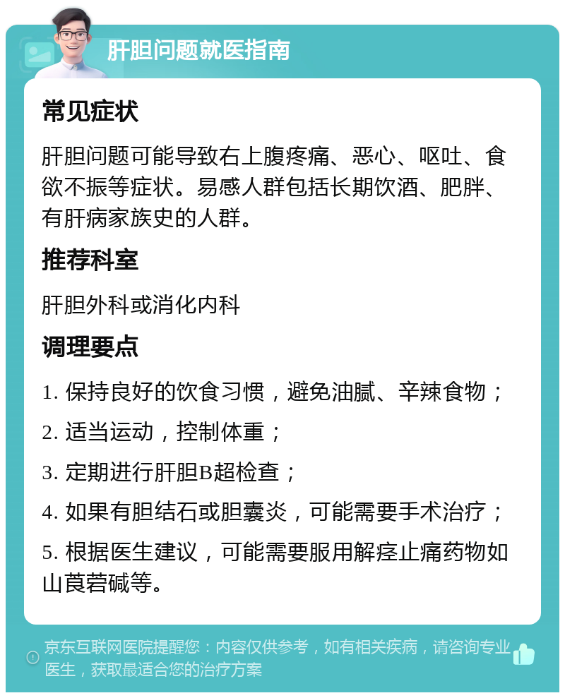 肝胆问题就医指南 常见症状 肝胆问题可能导致右上腹疼痛、恶心、呕吐、食欲不振等症状。易感人群包括长期饮酒、肥胖、有肝病家族史的人群。 推荐科室 肝胆外科或消化内科 调理要点 1. 保持良好的饮食习惯，避免油腻、辛辣食物； 2. 适当运动，控制体重； 3. 定期进行肝胆B超检查； 4. 如果有胆结石或胆囊炎，可能需要手术治疗； 5. 根据医生建议，可能需要服用解痉止痛药物如山莨菪碱等。