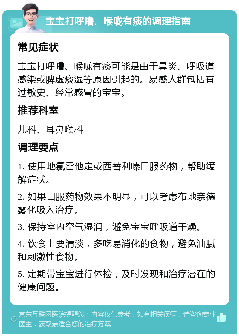 宝宝打呼噜、喉咙有痰的调理指南 常见症状 宝宝打呼噜、喉咙有痰可能是由于鼻炎、呼吸道感染或脾虚痰湿等原因引起的。易感人群包括有过敏史、经常感冒的宝宝。 推荐科室 儿科、耳鼻喉科 调理要点 1. 使用地氯雷他定或西替利嗪口服药物，帮助缓解症状。 2. 如果口服药物效果不明显，可以考虑布地奈德雾化吸入治疗。 3. 保持室内空气湿润，避免宝宝呼吸道干燥。 4. 饮食上要清淡，多吃易消化的食物，避免油腻和刺激性食物。 5. 定期带宝宝进行体检，及时发现和治疗潜在的健康问题。