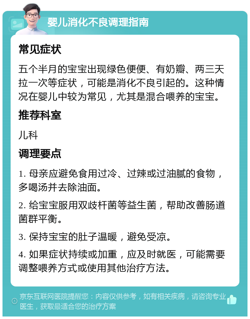 婴儿消化不良调理指南 常见症状 五个半月的宝宝出现绿色便便、有奶瓣、两三天拉一次等症状，可能是消化不良引起的。这种情况在婴儿中较为常见，尤其是混合喂养的宝宝。 推荐科室 儿科 调理要点 1. 母亲应避免食用过冷、过辣或过油腻的食物，多喝汤并去除油面。 2. 给宝宝服用双歧杆菌等益生菌，帮助改善肠道菌群平衡。 3. 保持宝宝的肚子温暖，避免受凉。 4. 如果症状持续或加重，应及时就医，可能需要调整喂养方式或使用其他治疗方法。