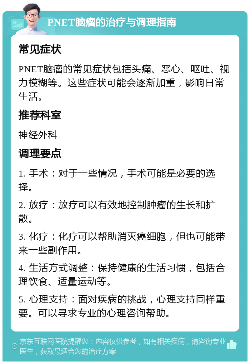 PNET脑瘤的治疗与调理指南 常见症状 PNET脑瘤的常见症状包括头痛、恶心、呕吐、视力模糊等。这些症状可能会逐渐加重，影响日常生活。 推荐科室 神经外科 调理要点 1. 手术：对于一些情况，手术可能是必要的选择。 2. 放疗：放疗可以有效地控制肿瘤的生长和扩散。 3. 化疗：化疗可以帮助消灭癌细胞，但也可能带来一些副作用。 4. 生活方式调整：保持健康的生活习惯，包括合理饮食、适量运动等。 5. 心理支持：面对疾病的挑战，心理支持同样重要。可以寻求专业的心理咨询帮助。