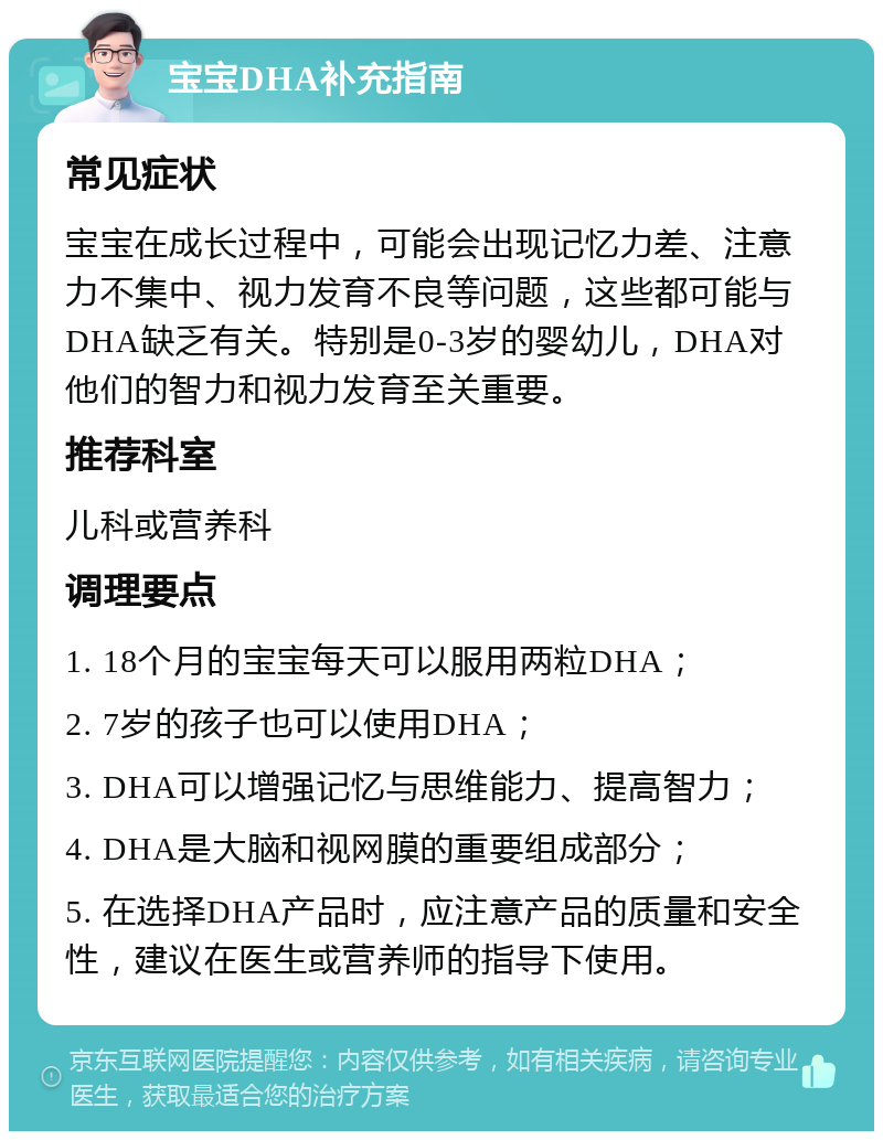 宝宝DHA补充指南 常见症状 宝宝在成长过程中，可能会出现记忆力差、注意力不集中、视力发育不良等问题，这些都可能与DHA缺乏有关。特别是0-3岁的婴幼儿，DHA对他们的智力和视力发育至关重要。 推荐科室 儿科或营养科 调理要点 1. 18个月的宝宝每天可以服用两粒DHA； 2. 7岁的孩子也可以使用DHA； 3. DHA可以增强记忆与思维能力、提高智力； 4. DHA是大脑和视网膜的重要组成部分； 5. 在选择DHA产品时，应注意产品的质量和安全性，建议在医生或营养师的指导下使用。