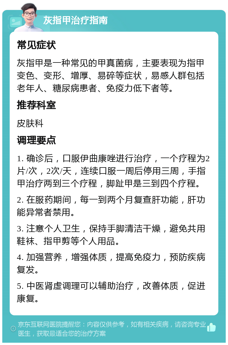 灰指甲治疗指南 常见症状 灰指甲是一种常见的甲真菌病，主要表现为指甲变色、变形、增厚、易碎等症状，易感人群包括老年人、糖尿病患者、免疫力低下者等。 推荐科室 皮肤科 调理要点 1. 确诊后，口服伊曲康唑进行治疗，一个疗程为2片/次，2次/天，连续口服一周后停用三周，手指甲治疗两到三个疗程，脚趾甲是三到四个疗程。 2. 在服药期间，每一到两个月复查肝功能，肝功能异常者禁用。 3. 注意个人卫生，保持手脚清洁干燥，避免共用鞋袜、指甲剪等个人用品。 4. 加强营养，增强体质，提高免疫力，预防疾病复发。 5. 中医肾虚调理可以辅助治疗，改善体质，促进康复。